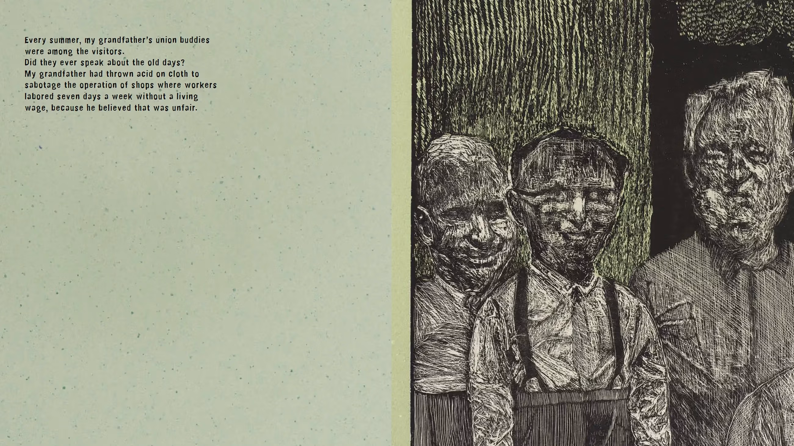 Two-page book spread. The left page has pale green paper with black printed text centered on it. The text reads:  "Every summer, my grandfather’s union buddies were among the visitors. Did they ever speak about the old days? My grandfather had thrown acid on cloth to sabotage the operation of shops where workers labored seven days a week without a living wage, because he believed that was unfair."  The right page shows a dark, textured wood cut illustration of six men standing together against a backdrop of tall trees and dense foliage. Their faces and clothing are etched in rough, expressive lines, giving them a weathered, almost ghostly appearance. The figures look serious and somber, as if caught in a memory.
