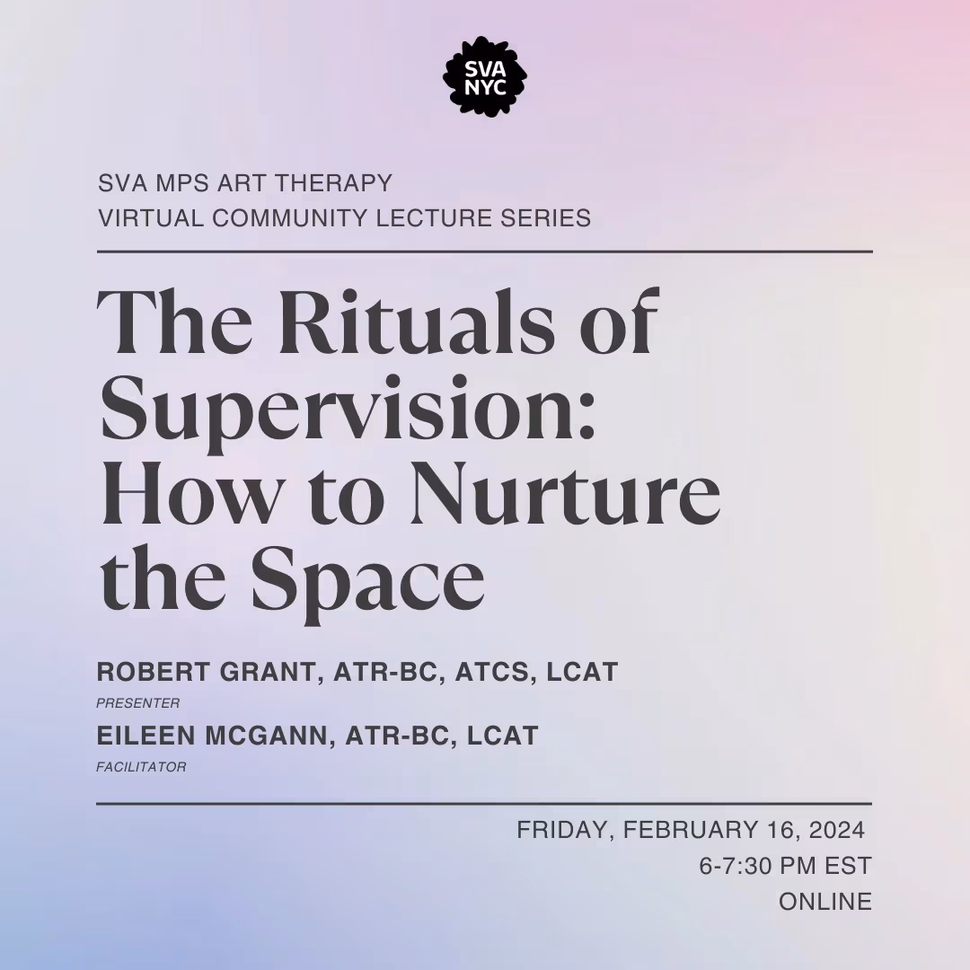 Text over a light purple backroung that reads: SVA MPS ART THERAPY VIRTUAL COMMUNITY  LECTURE SERIES.  THE RITUALS OF SUPERVISION: HOW TO NURTURE THE SPACE. ROBERT GRANT, ATR-BC, ATCS, LCAT (PRESENTER) EILEEN MCGANN, ATR-BC, LCAT (FACIliTATOR). FRIDAY, FEBRUARY 16, 2024, 6-7:30 PM EST ONLINE
