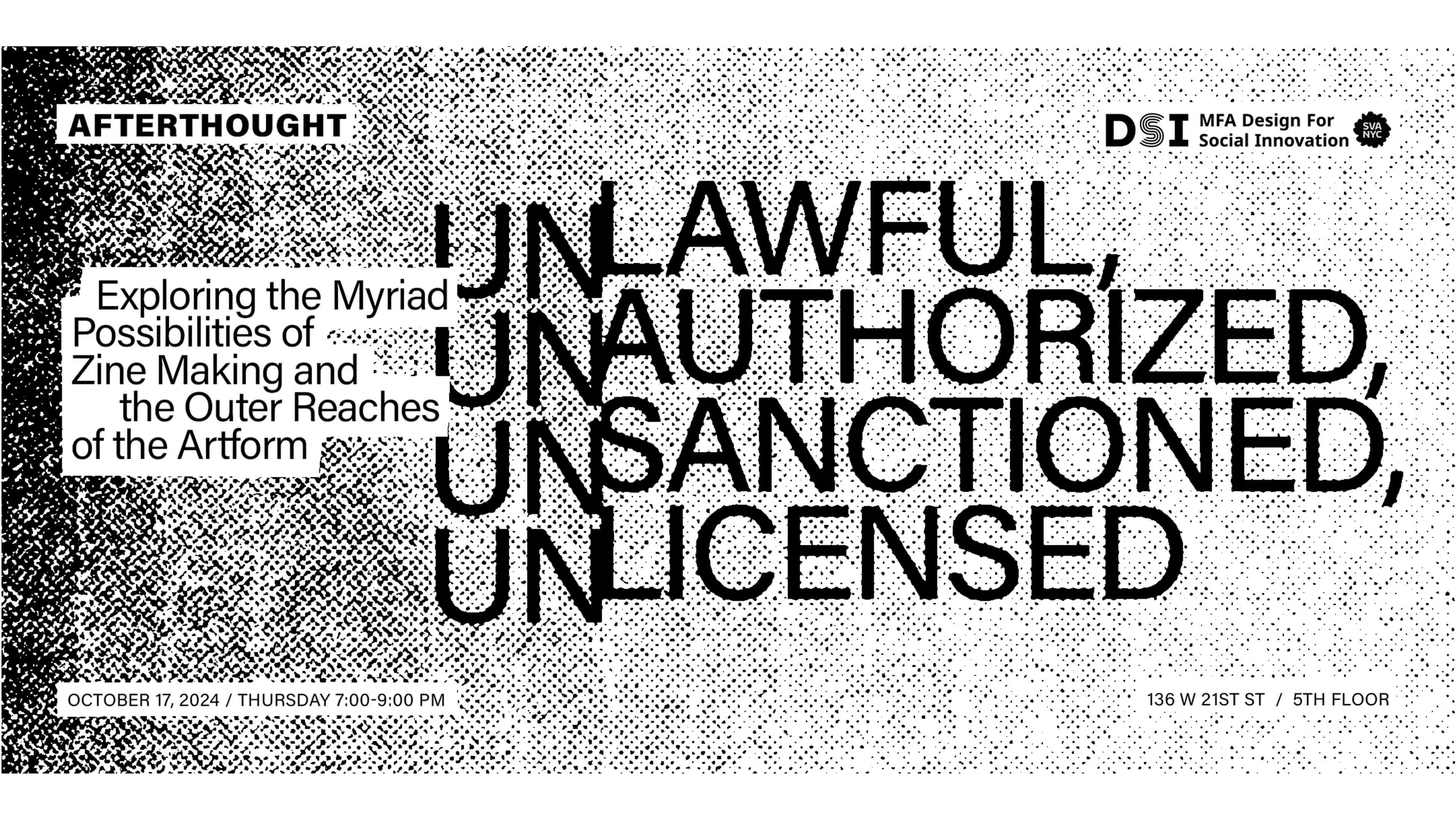 B&W image with text "Afterthought DSI MFA Design for Social Innovation SVA NYC. Unlawful, Unauthorized, Unsanctioned, Unlicensed. Exploring the Myriad Possiblities of Zine Making and the Outer Reaches of the Art Form. October 17, 2024 / Thursday 7:00 - 9:00 pm. 136 W 21st St / 5th Floor"