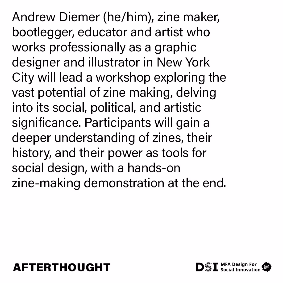 Andrew Diemer (he/him), Zine Maker, Bootlegger, Educator and Artist who works professionally as a Graphic Designer and Illustrator in New York City will lead a workshop exploring the vast potential of zine making, delving into its social, political, and artistic significance. Participants will gain a deeper understanding of zines, their history, and their power as tools for social design, with a hands-on zine-making demonstration at the end. AfterThought. DSI MFA Design for Social Innovation. SVA NYC>