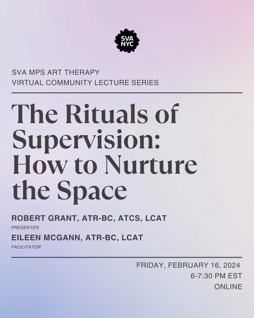 Text over a light purple backroung that reads: SVA MPS ART THERAPY VIRTUAL COMMUNITY  LECTURE SERIES.  THE RITUALS OF SUPERVISION: HOW TO NURTURE THE SPACE. ROBERT GRANT, ATR-BC, ATCS, LCAT (PRESENTER) EILEEN MCGANN, ATR-BC, LCAT (FACIliTATOR). FRIDAY, FEBRUARY 16, 2024, 6-7:30 PM EST ONLINE