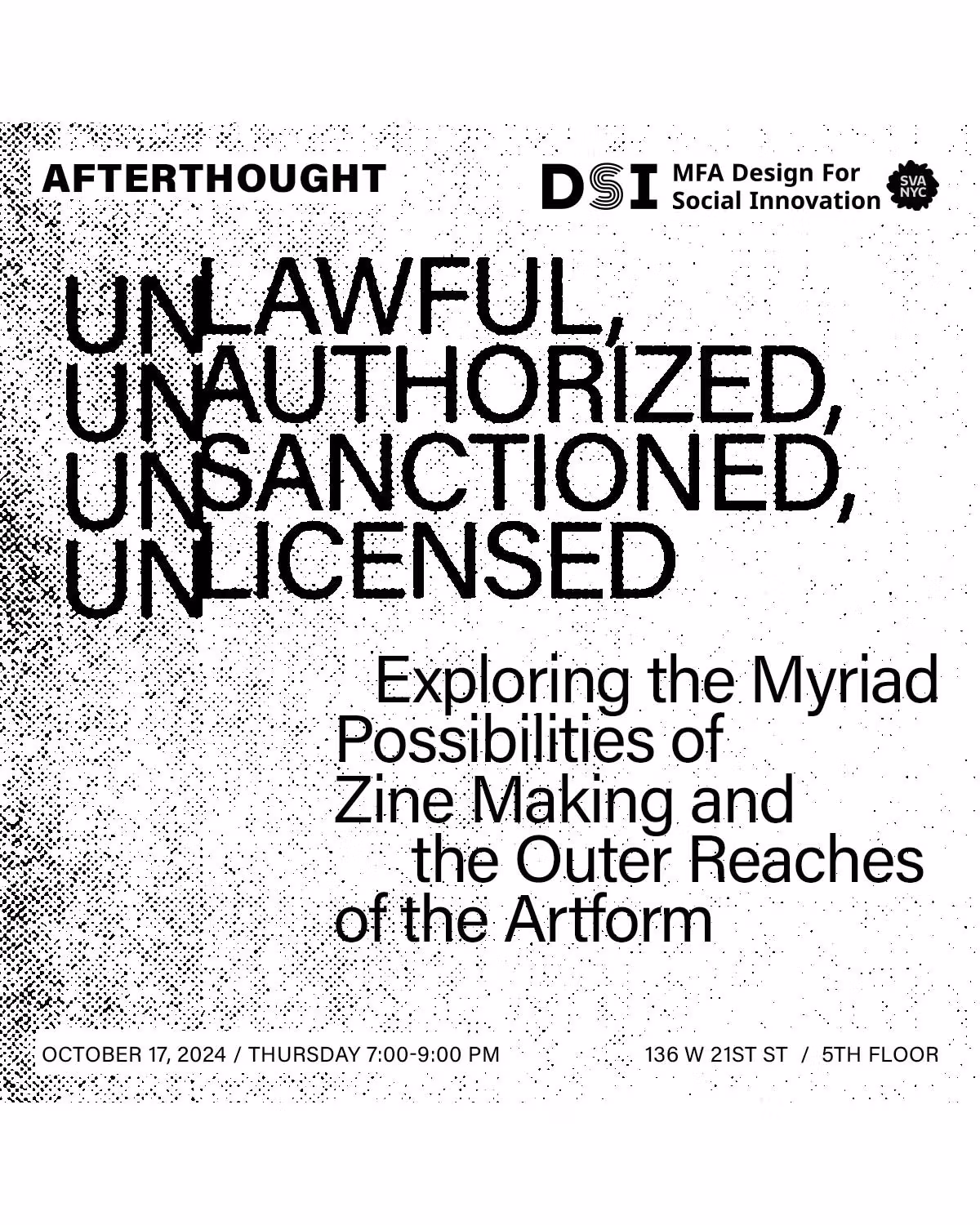 B&W image with text "Afterthought DSI MFA Design for Social Innovation SVA NYC. Unlawful, Unauthorized, Unsanctioned, Unlicensed. Exploring the Myriad Possiblities of Zine Making and the Outer Reaches of the Art Form. October 17, 2024 / Thursday 7:00 - 9:00 pm. 136 W 21st St / 5th Floor"