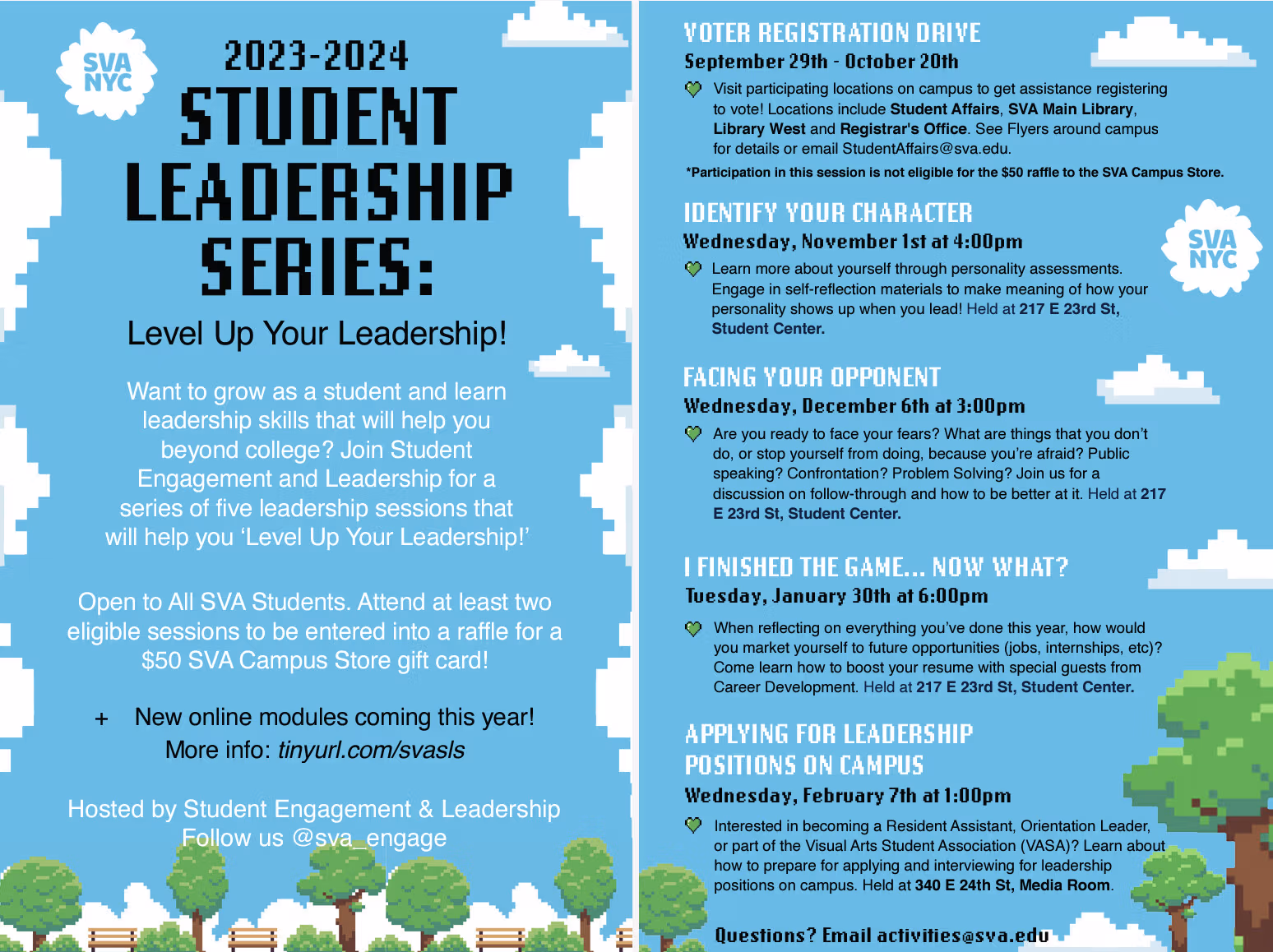 First Page: 2023-2024 STUDENT LEADERSHIP SERIES: Level Up Your Leadership! Want to grow as a student and learn leadership skills that will help you beyond college? Join Student Engagement and Leadership for a series of five leadership sessions that will help you ‘Level Up Your Leadership!’ Open to All SVA Students. Attend at least two eligible sessions to be entered into a raffle for a $50 SVA Campus Store gift card! + New online modules coming this year! More info: tinyurl.com/svasls Hosted by Student Engagement & Leadership Follow us @sva_engage Second Page: VOTER REGISTRATION DRIVE September 29th - October 20th Visit participating locations on campus to get assistance registering to vote! Locations include Student Affairs, SVA Main Library, Library West and Registrar's Office. See Flyers around campus for details or email StudentAffairs@sva.edu. *Participation in this session is not eligible for the $50 raffle to the SVA Campus Store. IDENTIFY YOUR CHARACTER Wednesday, November 1st at 4:00pm Learn more about yourself through personality assessments. Engage in self-reflection materials to make meaning of how your personality shows up when you lead! Held at 217 E 23rd St, Student Center. FACING YOUR OPPONENT Wednesday, December 6th at 3:00pm Are you ready to face your fears? What are things that you don’t do, or stop yourself from doing, because you’re afraid? Public speaking? Confrontation? Problem Solving? Join us for a discussion on follow-through and how to be better at it. Held at 217 E 23rd St, Student Center. I FINISHED THE GAME... NOW WHAT? Tuesday, January 30th at 6:00pm When reflecting on everything you’ve done this year, how would you market yourself to future opportunities (jobs, internships, etc)? Come learn how to boost your resume with special guests from Career Development. Held at 217 E 23rd St, Student Center.